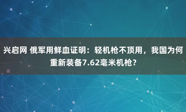 兴启网 俄军用鲜血证明：轻机枪不顶用，我国为何重新装备7.62毫米机枪？