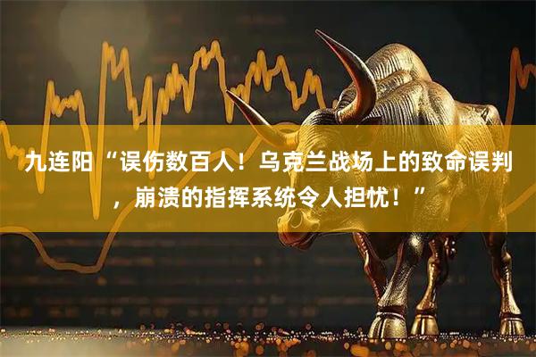 九连阳 “误伤数百人！乌克兰战场上的致命误判，崩溃的指挥系统令人担忧！”