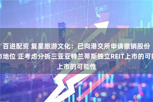 百进配资 复星旅游文化：已向港交所申请撤销股份上市地位 正考虑分拆三亚亚特兰蒂斯独立REIT上市的可能性