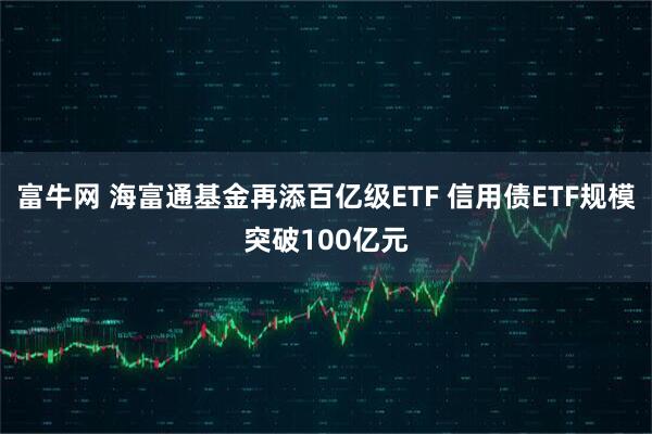 富牛网 海富通基金再添百亿级ETF 信用债ETF规模突破100亿元