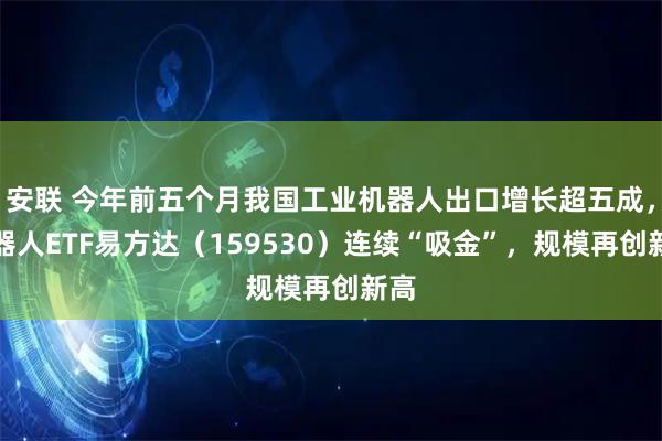 安联 今年前五个月我国工业机器人出口增长超五成，机器人ETF易方达（159530）连续“吸金”，规模再创新高