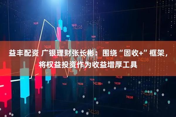益丰配资 广银理财张长彬：围绕“固收+”框架，将权益投资作为收益增厚工具