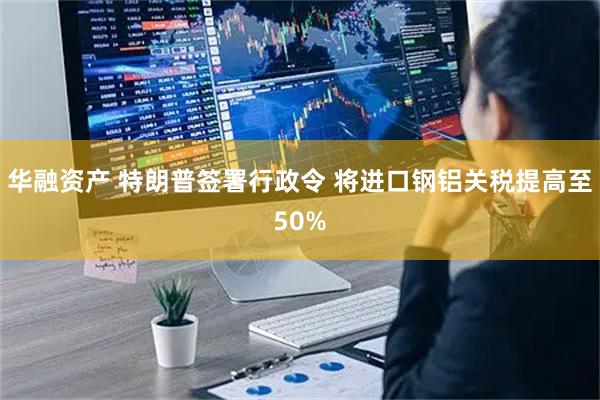华融资产 特朗普签署行政令 将进口钢铝关税提高至50%