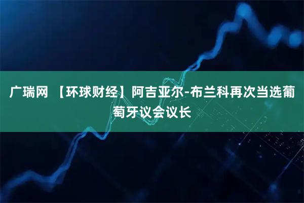 广瑞网 【环球财经】阿吉亚尔-布兰科再次当选葡萄牙议会议长