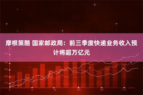 摩根策酪 国家邮政局：前三季度快递业务收入预计将超万亿元