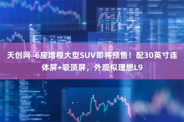 天创网  6座增程大型SUV即将预售！配30英寸连体屏+吸顶屏，外观似理想L9