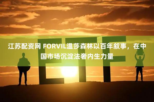 江苏配资网 FORVIL温莎森林以百年叙事，在中国市场沉淀法奢内生力量