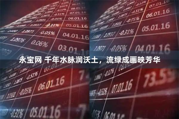 永宝网 千年水脉润沃土，流绿成画映芳华