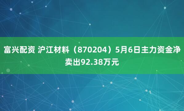 富兴配资 沪江材料（870204）5月6日主力资金净卖出92.38万元