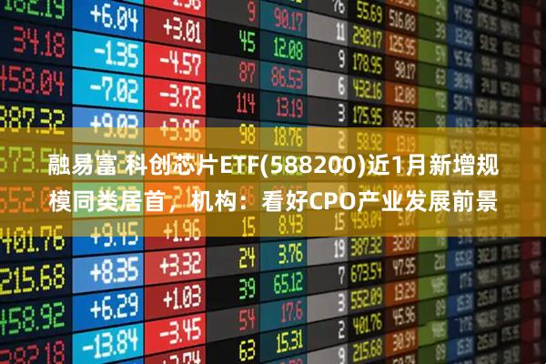 融易富 科创芯片ETF(588200)近1月新增规模同类居首，机构：看好CPO产业发展前景