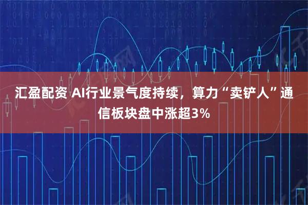 汇盈配资 AI行业景气度持续，算力“卖铲人”通信板块盘中涨超3%