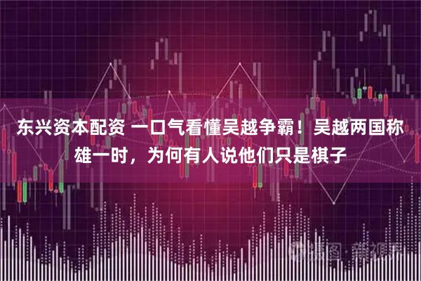 东兴资本配资 一口气看懂吴越争霸！吴越两国称雄一时，为何有人说他们只是棋子