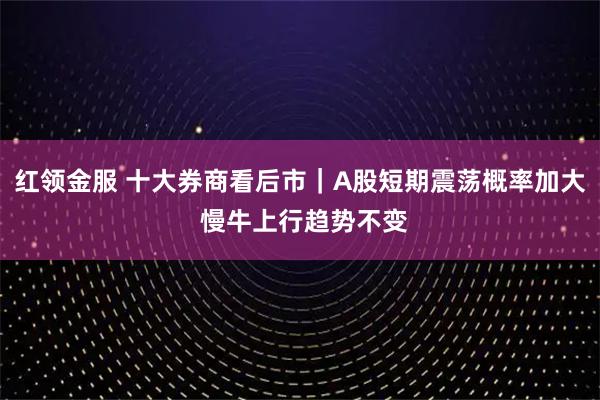 红领金服 十大券商看后市｜A股短期震荡概率加大 慢牛上行趋势不变