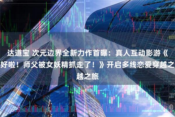 达道宝 次元边界全新力作首曝：真人互动影游《不好啦！师父被女妖精抓走了！》开启多线恋爱穿越之旅