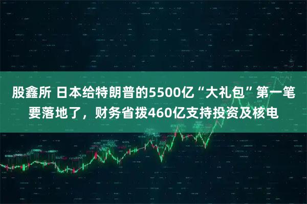 股鑫所 日本给特朗普的5500亿“大礼包”第一笔要落地了，财务省拨460亿支持投资及核电