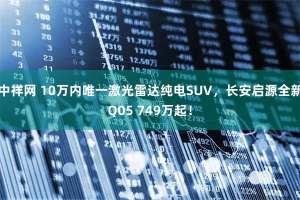 中祥网 10万内唯一激光雷达纯电SUV，长安启源全新Q05 749万起！