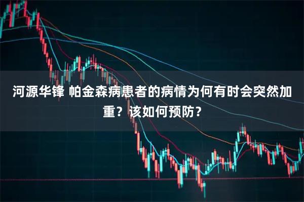 河源华锋 帕金森病患者的病情为何有时会突然加重？该如何预防？