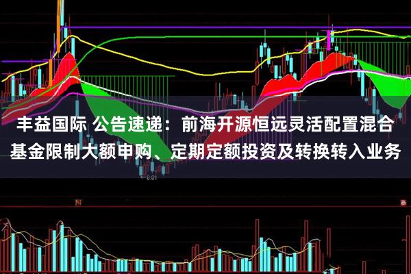 丰益国际 公告速递：前海开源恒远灵活配置混合基金限制大额申购、定期定额投资及转换转入业务