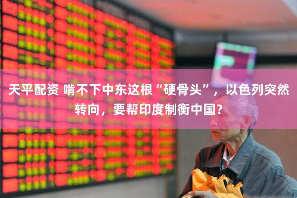 天平配资 啃不下中东这根“硬骨头”，以色列突然转向，要帮印度制衡中国？