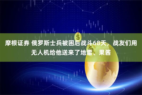 摩根证券 俄罗斯士兵被困后战斗68天，战友们用无人机给他送来了地雷、果酱