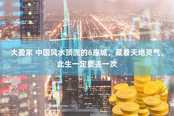 大盈家 中国风水顶流的6座城，藏着天地灵气，此生一定要去一次