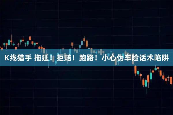K线猎手 拖延！拒赔！跑路！小心伪车险话术陷阱