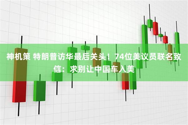 神机策 特朗普访华最后关头！74位美议员联名致信：求别让中国车入美